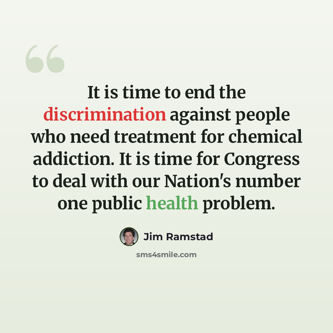 “It is time to end the discrimination against people who need treatment for chemical addiction. It is time for Congress to deal with our Nation's number one public health problem.” quote by Jim Ramstad