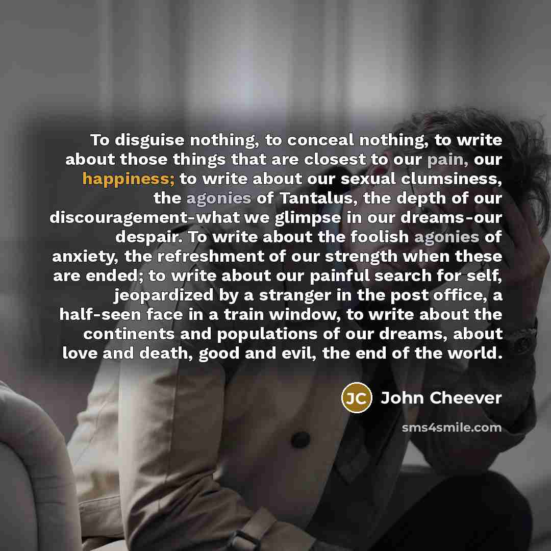 “To disguise nothing, to conceal nothing, to write about those things that are closest to our pain, our happiness; to write about our sexual clumsiness, the agonies of Tantalus, the depth of our discouragement-what we glimpse in our dreams-our despair. To write about the foolish agonies of anxiety…” quote by John Cheever