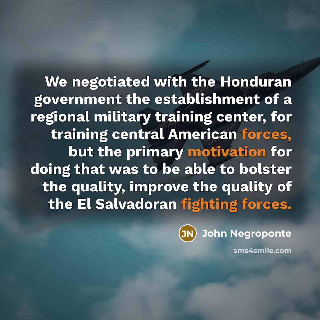 “We negotiated with the Honduran government the establishment of a regional military training center, for training central American forces, but the primary motivation for doing that was to be able to bolster the quality, improve the quality of the El Salvadoran fighting forces.” quote by John Negroponte