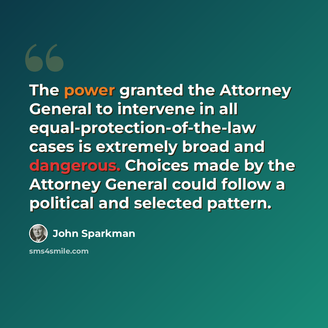 “The power granted the Attorney General to intervene in all equal-protection-of-the-law cases is extremely broad and dangerous. Choices made by the Attorney General could follow a political and selected pattern.” quote by John Sparkman