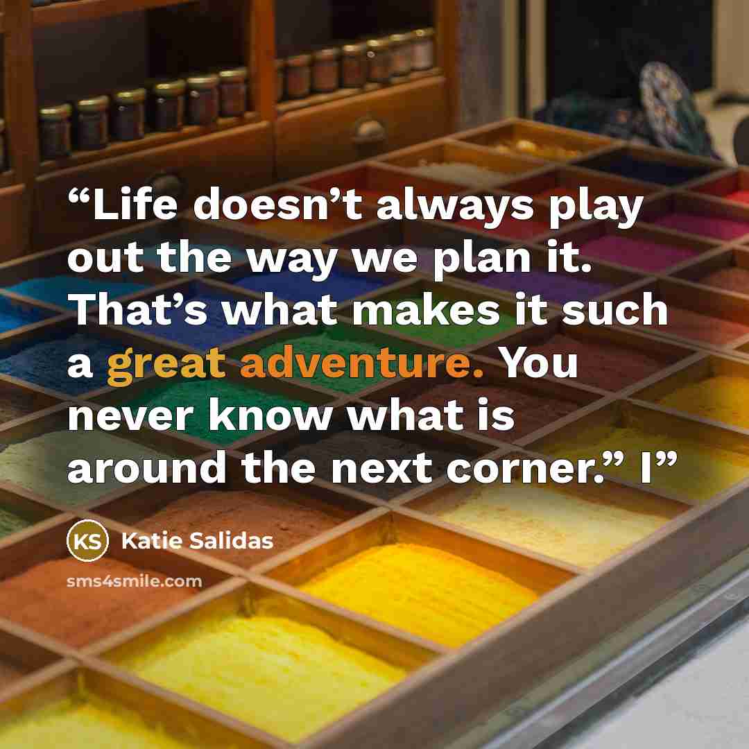 “Life doesn’t always play out the way we plan it. That’s what makes it such a great adventure. You never know what is around the next corner.” I” quote by Katie Salidas