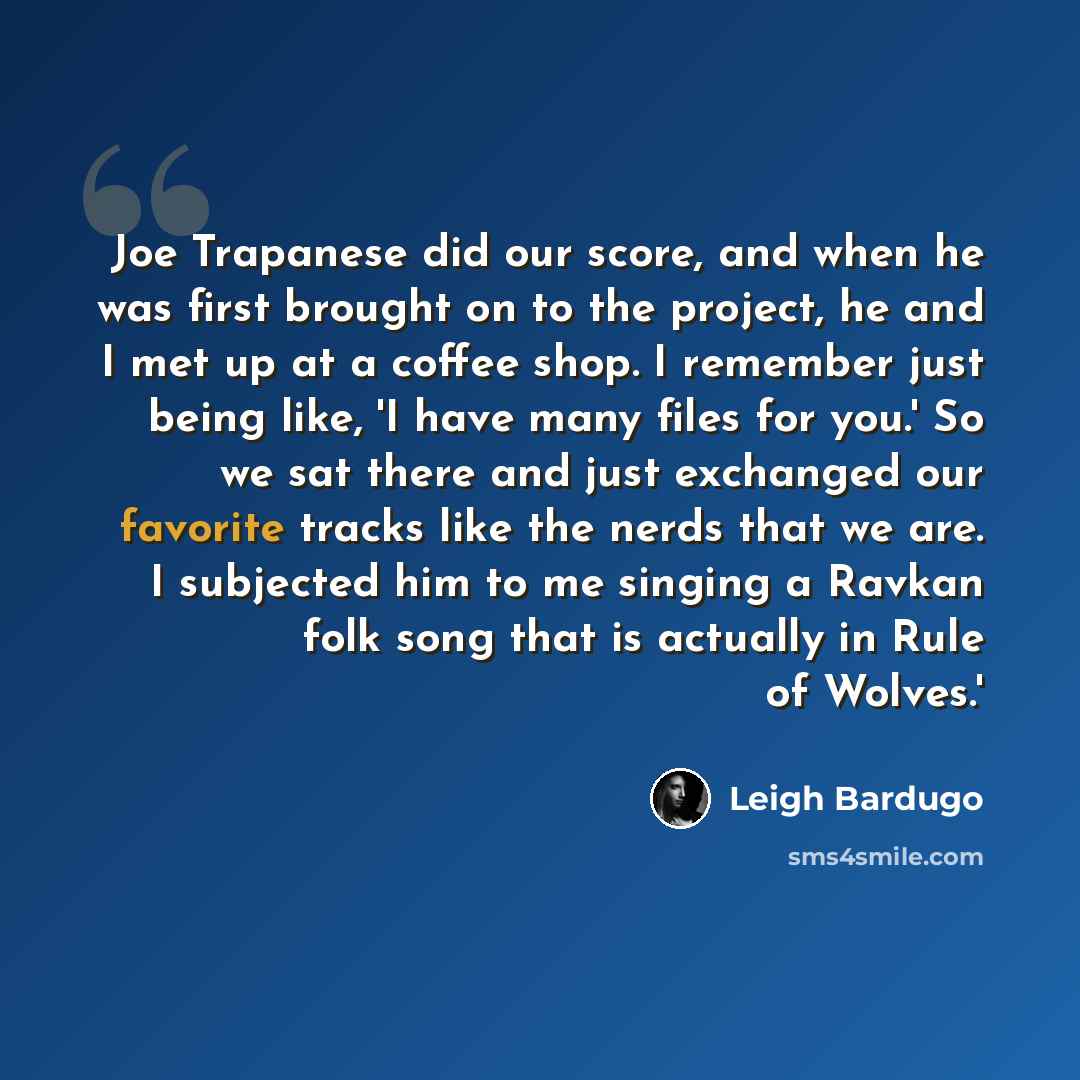“Joe Trapanese did our score, and when he was first brought on to the project, he and I met up at a coffee shop. I remember just being like, 'I have many files for you.' So we sat there and just exchanged our favorite tracks like the nerds that we are. I subjected him to me singing a Ravkan folk…” quote by Leigh Bardugo