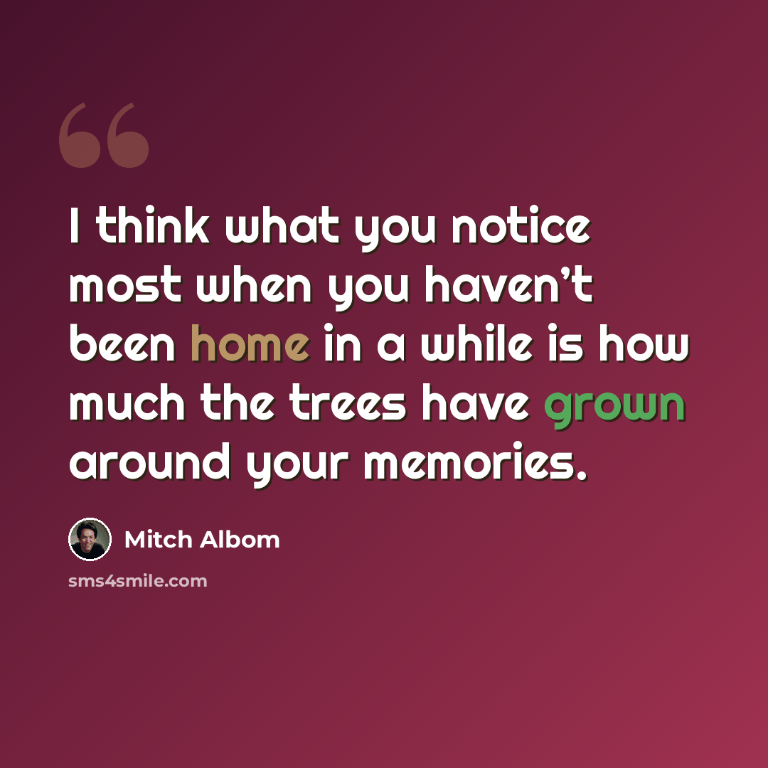 “I think what you notice most when you haven’t been home in a while is how much the trees have grown around your memories.” quote by Mitch Albom