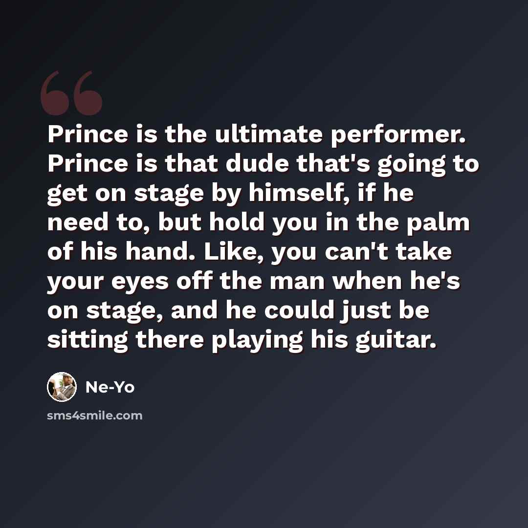 “Prince is the ultimate performer. Prince is that dude that's going to get on stage by himself, if he need to, but hold you in the palm of his hand. Like, you can't take your eyes off the man when he's on stage, and he could just be sitting there playing his guitar.” quote by Ne-Yo