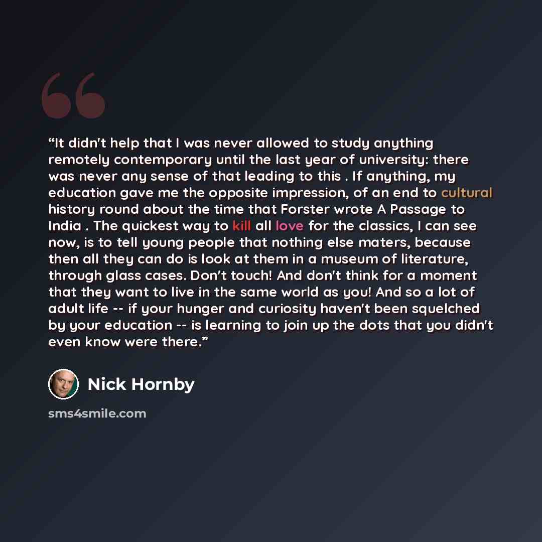 “It didn't help that I was never allowed to study anything remotely contemporary until the last year of university: there was never any sense of that leading to this . If anything, my education gave me the opposite impression, of an end to cultural history round about the time that Forster wrote A…” quote by Nick Hornby