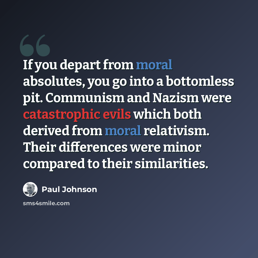 “If you depart from moral absolutes, you go into a bottomless pit. Communism and Nazism were catastrophic evils which both derived from moral relativism. Their differences were minor compared to their similarities.” quote by Paul Johnson