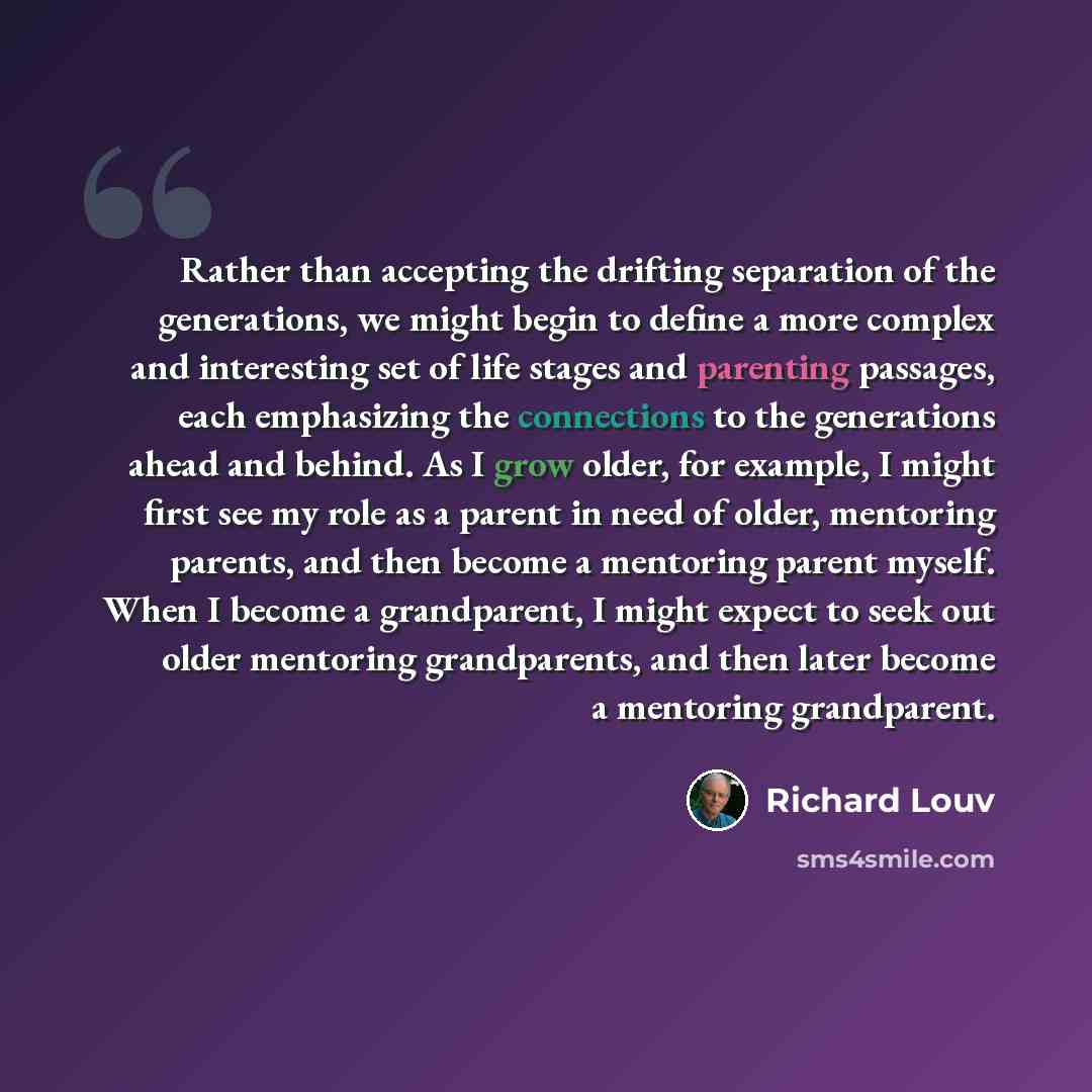 “Rather than accepting the drifting separation of the generations, we might begin to define a more complex and interesting set of life stages and parenting passages, each emphasizing the connections to the generations ahead and behind. As I grow older, for example, I might first see my role as a…” quote by Richard Louv