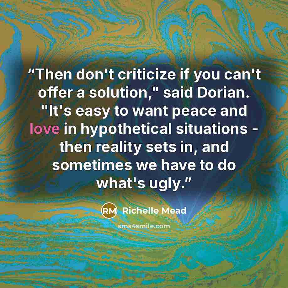 “Then don't criticize if you can't offer a solution," said Dorian. "It's easy to want peace and love in hypothetical situations - then reality sets in, and sometimes we have to do what's ugly.” quote by Richelle Mead