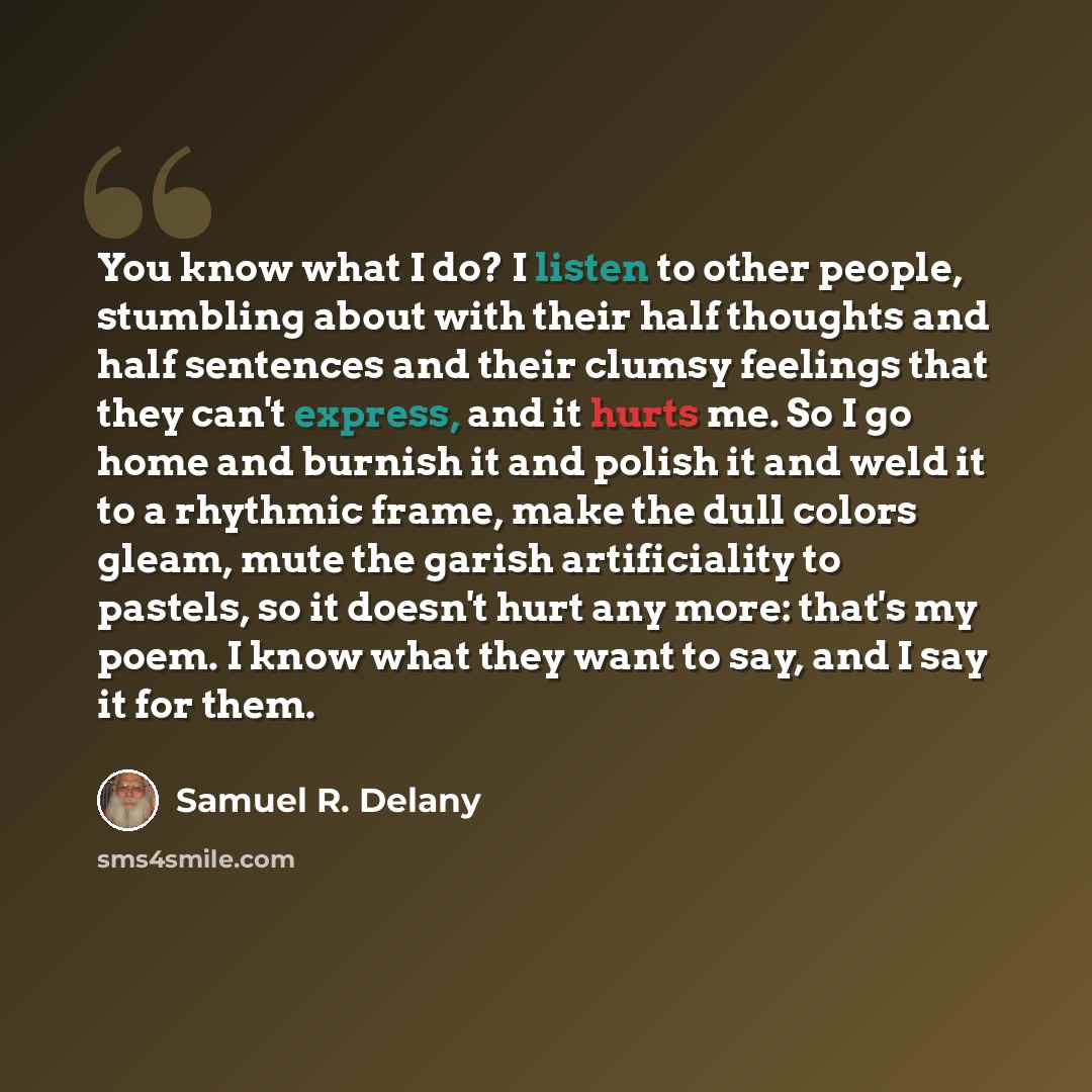 “You know what I do? I listen to other people, stumbling about with their half thoughts and half sentences and their clumsy feelings that they can't express, and it hurts me. So I go home and burnish it and polish it and weld it to a rhythmic frame, make the dull colors gleam, mute the garish…” quote by Samuel R. Delany