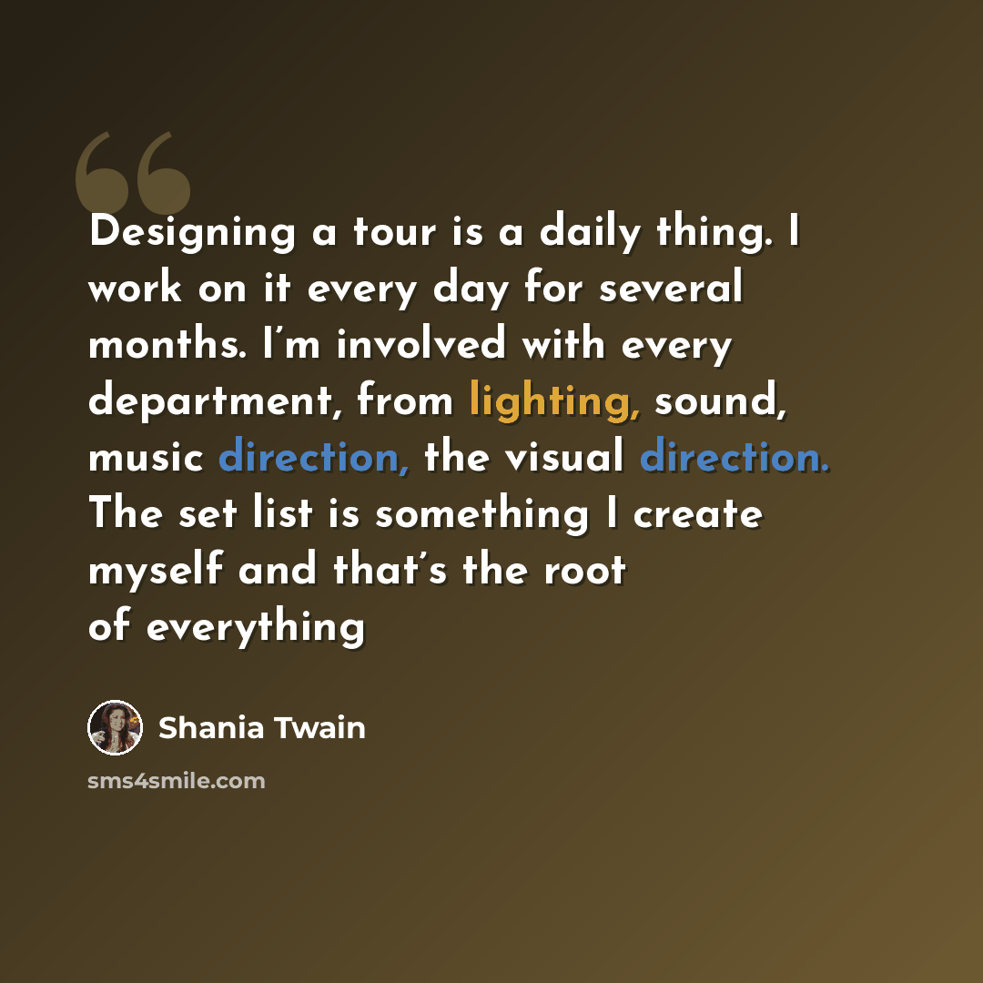 “Designing a tour is a daily thing. I work on it every day for several months. I’m involved with every department, from lighting, sound, music direction, the visual direction. The set list is something I create myself and that’s the root of everything” quote by Shania Twain