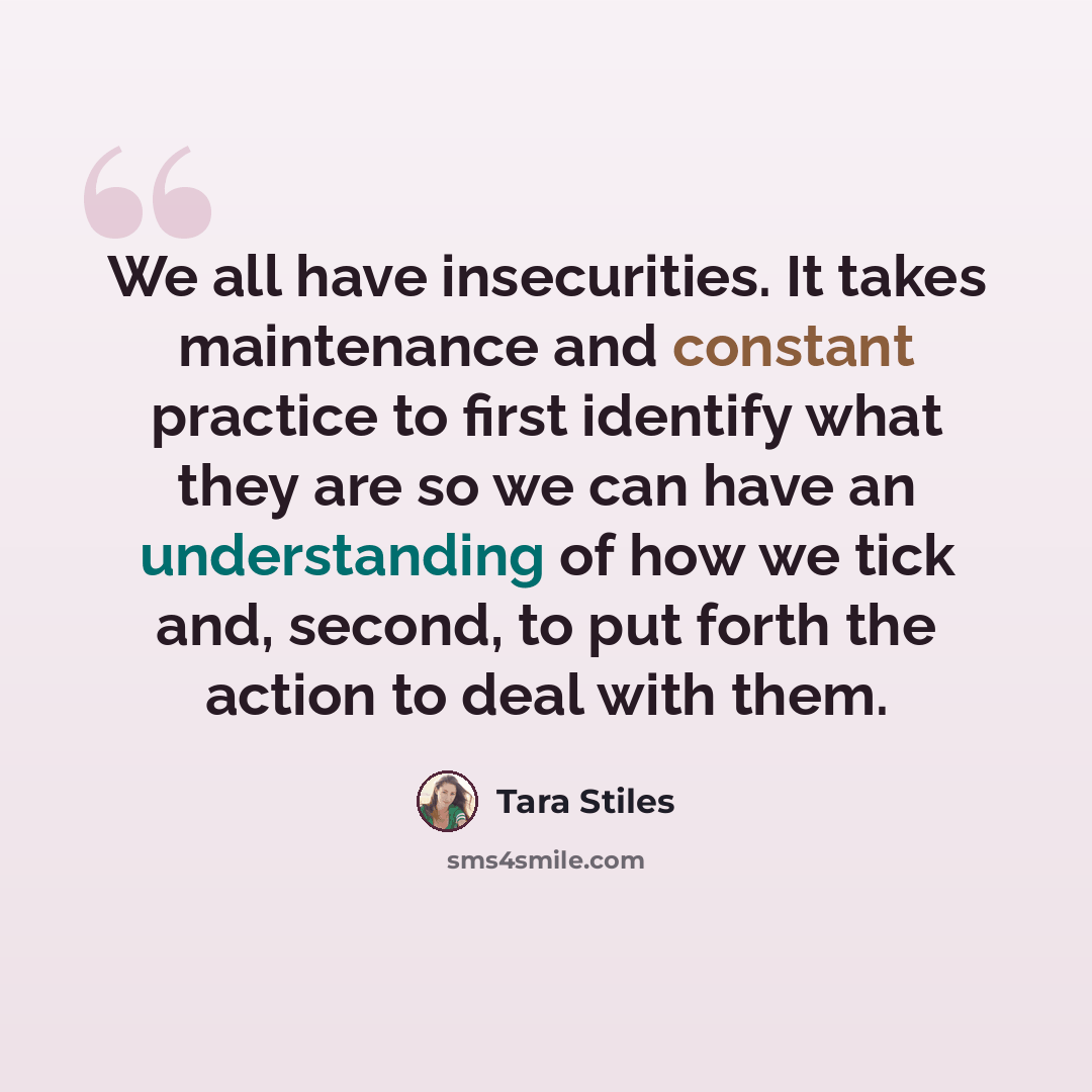 “We all have insecurities. It takes maintenance and constant practice to first identify what they are so we can have an understanding of how we tick and, second, to put forth the action to deal with them.” quote by Tara Stiles