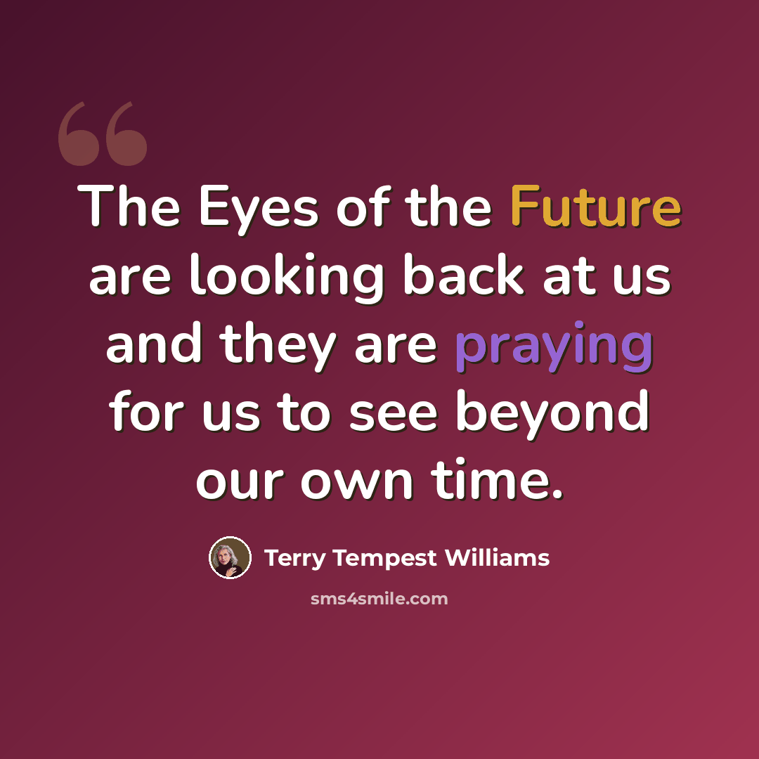 “The Eyes of the Future are looking back at us and they are praying for us to see beyond our own time.” quote by Terry Tempest Williams