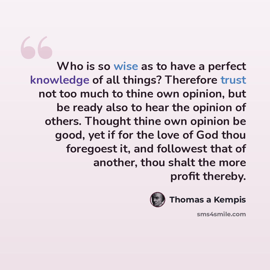 “Who is so wise as to have a perfect knowledge of all things? Therefore trust not too much to thine own opinion, but be ready also to hear the opinion of others. Thought thine own opinion be good, yet if for the love of God thou foregoest it, and followest that of another, thou shalt the more…” quote by Thomas a Kempis