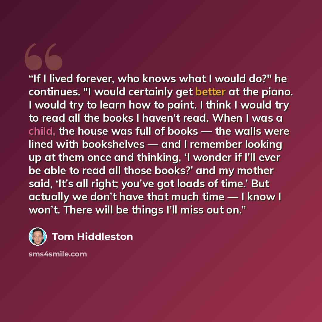 “If I lived forever, who knows what I would do?" he continues. "I would certainly get better at the piano. I would try to learn how to paint. I think I would try to read all the books I haven’t read. When I was a child, the house was full of books — the walls were lined with bookshelves — and I…” quote by Tom Hiddleston