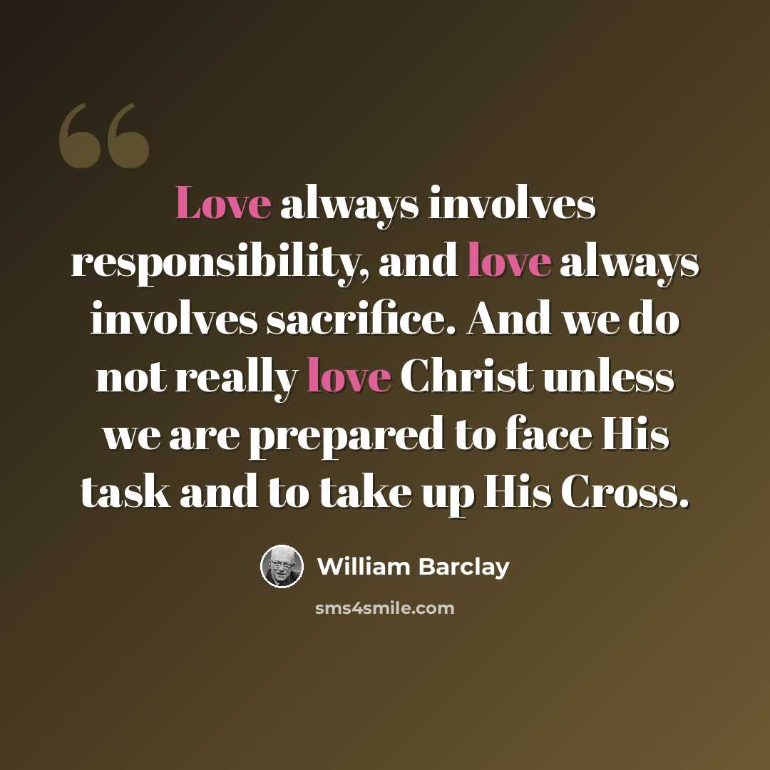 “Love always involves responsibility, and love always involves sacrifice. And we do not really love Christ unless we are prepared to face His task and to take up His Cross.” quote by William Barclay
