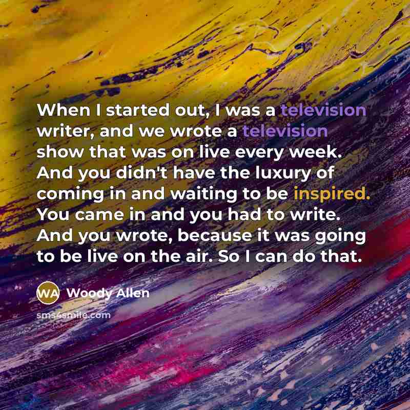 “When I started out, I was a television writer, and we wrote a television show that was on live every week. And you didn't have the luxury of coming in and waiting to be inspired. You came in and you had to write. And you wrote, because it was going to be live on the air. So I can do that.” quote by Woody Allen