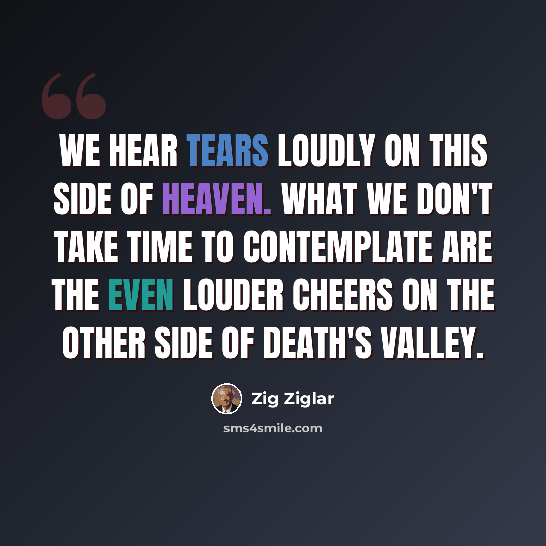 “We hear tears loudly on this side of Heaven. What we don't take time to contemplate are the even louder cheers on the other side of death's valley.” quote by Zig Ziglar