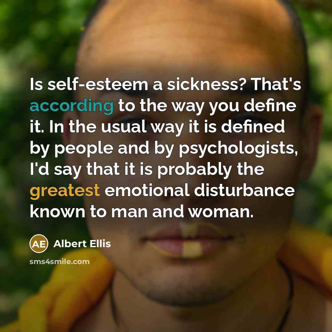 “Is self-esteem a sickness? That's according to the way you define it. In the usual way it is defined by people and by psychologists, I'd say that it is probably the greatest emotional disturbance known to man and woman.” quote by Albert Ellis