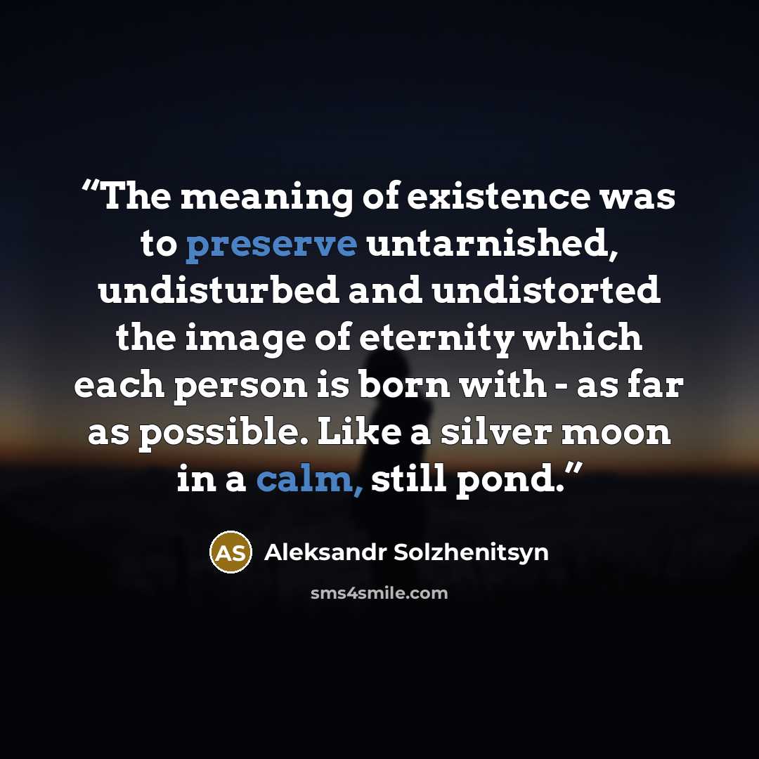 “The meaning of existence was to preserve untarnished, undisturbed and undistorted the image of eternity which each person is born with - as far as possible. Like a silver moon in a calm, still pond.” quote by Aleksandr Solzhenitsyn