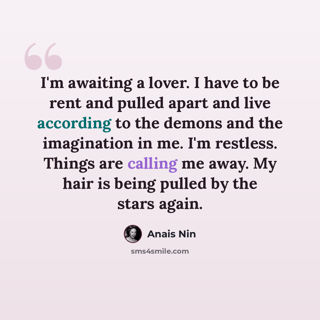 “I'm awaiting a lover. I have to be rent and pulled apart and live according to the demons and the imagination in me. I'm restless. Things are calling me away. My hair is being pulled by the stars again.” quote by Anais Nin