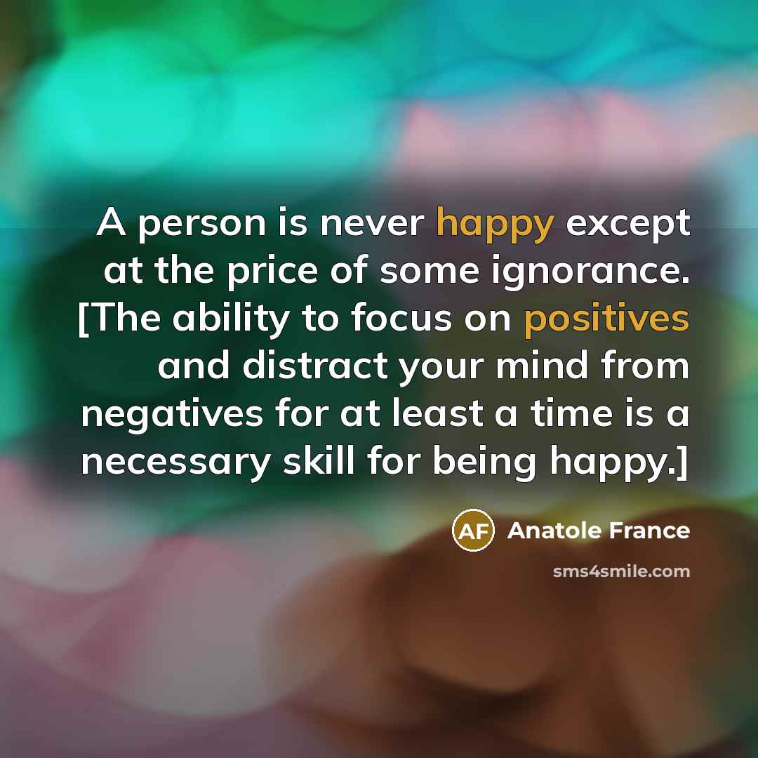 “A person is never happy except at the price of some ignorance. [The ability to focus on positives and distract your mind from negatives for at least a time is a necessary skill for being happy.]” quote by Anatole France