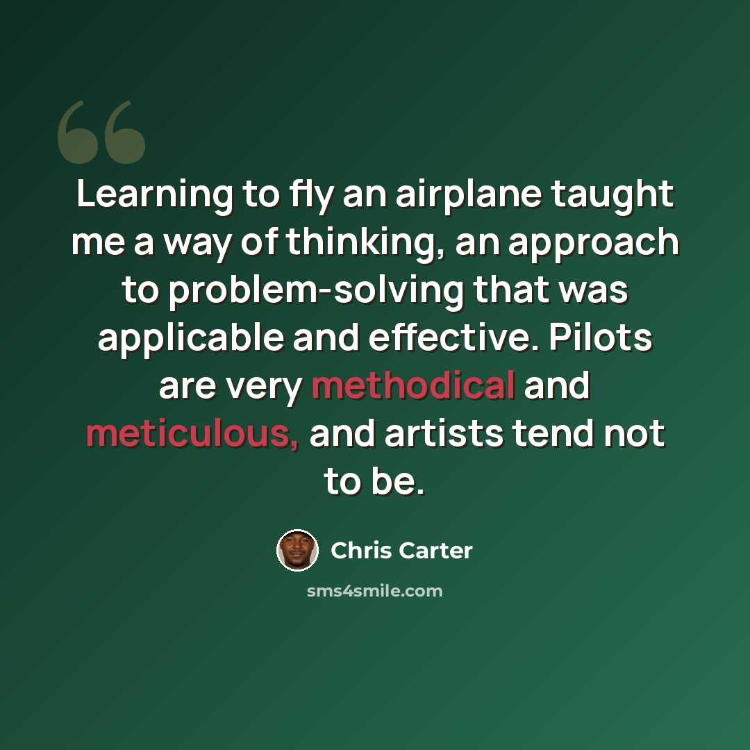 “Learning to fly an airplane taught me a way of thinking, an approach to problem-solving that was applicable and effective. Pilots are very methodical and meticulous, and artists tend not to be.” quote by Chris Carter