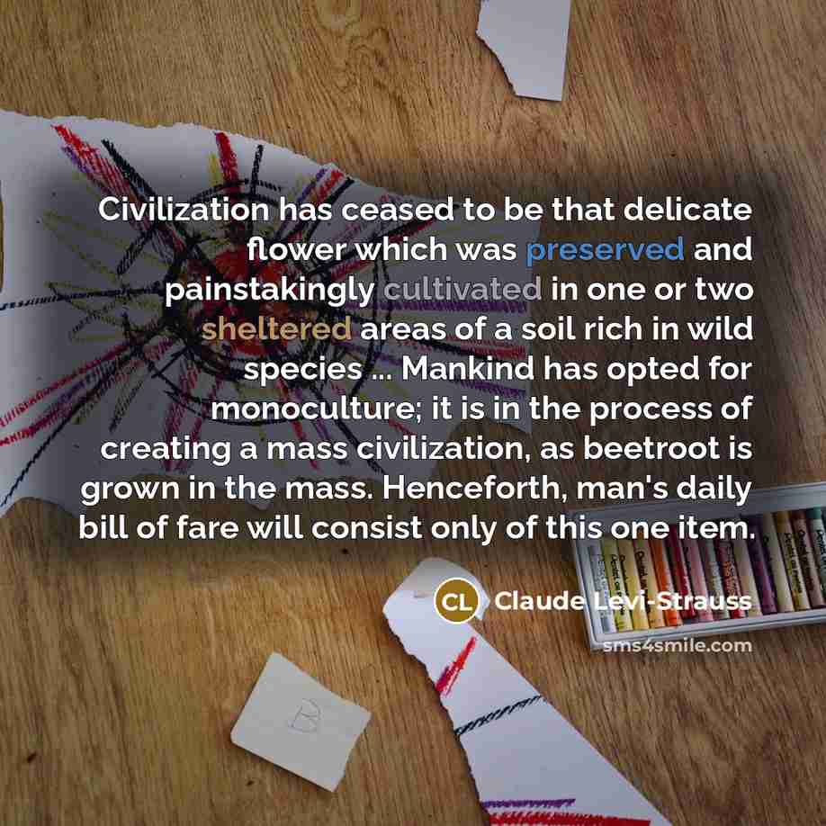 “Civilization has ceased to be that delicate flower which was preserved and painstakingly cultivated in one or two sheltered areas of a soil rich in wild species ... Mankind has opted for monoculture; it is in the process of creating a mass civilization, as beetroot is grown in the mass…” quote by Claude Levi-Strauss
