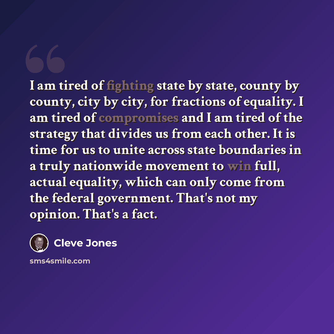 “I am tired of fighting state by state, county by county, city by city, for fractions of equality. I am tired of compromises and I am tired of the strategy that divides us from each other. It is time for us to unite across state boundaries in a truly nationwide movement to win full, actual…” quote by Cleve Jones