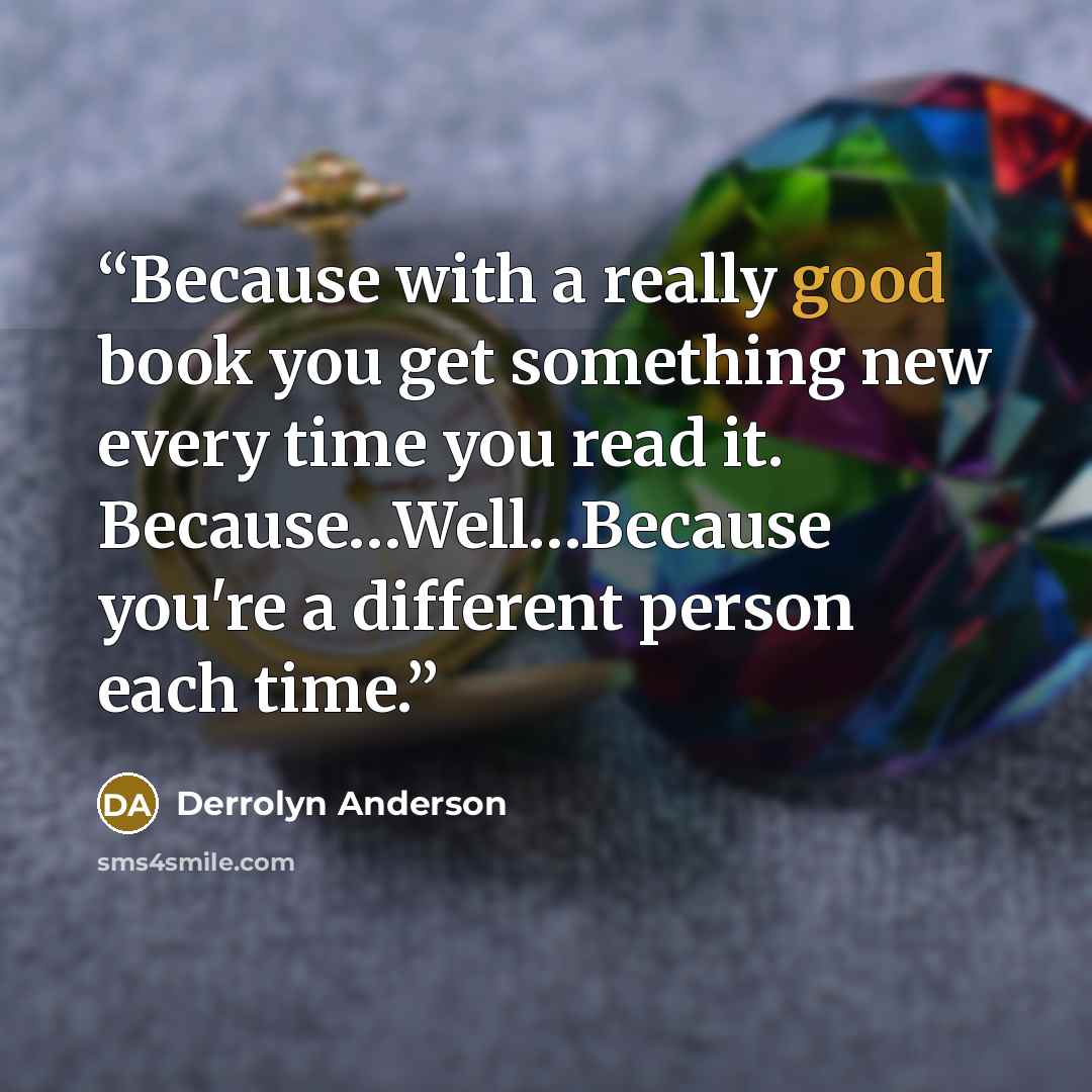 “Because with a really good book you get something new every time you read it. Because…Well…Because you're a different person each time.” quote by Derrolyn Anderson