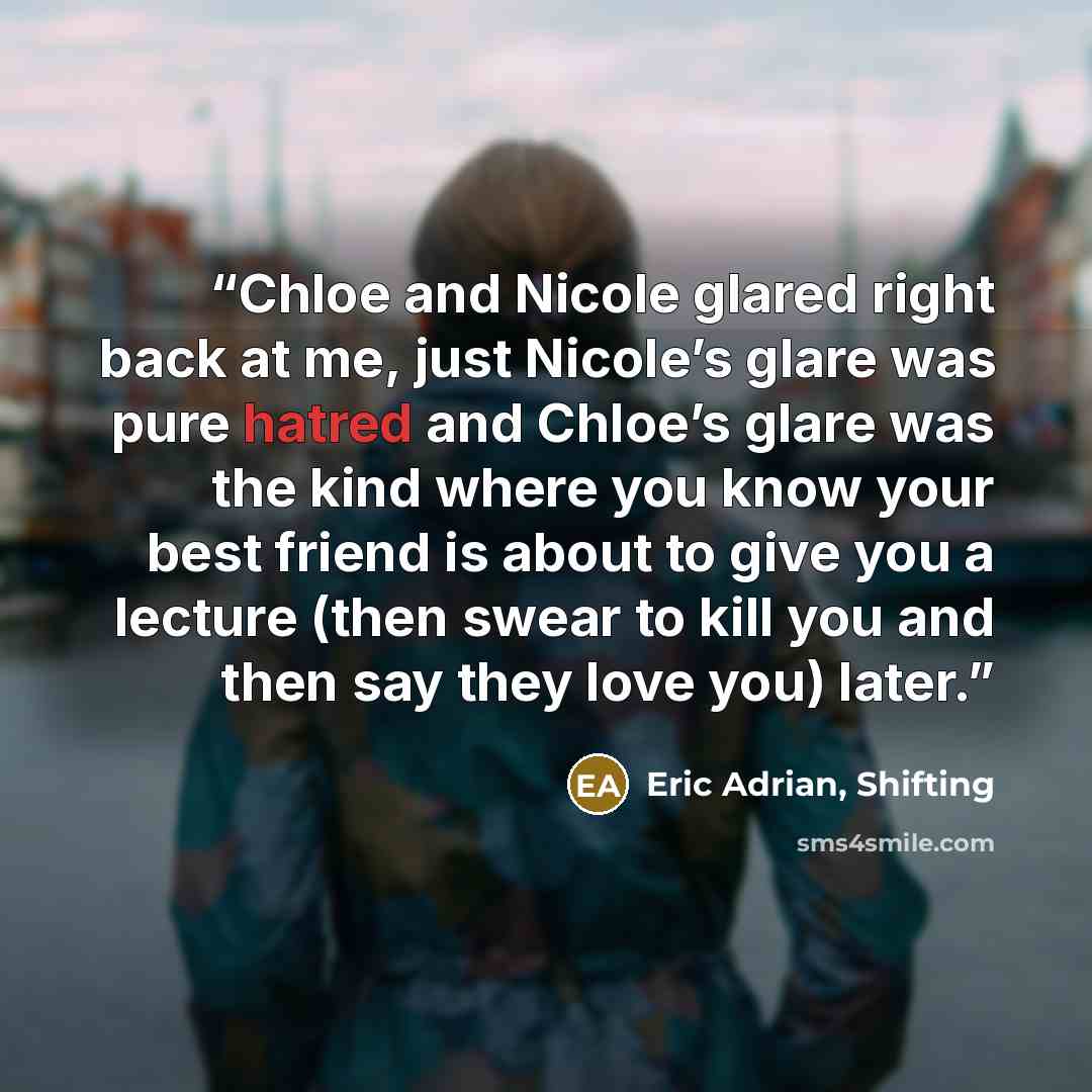 “Chloe and Nicole glared right back at me, just Nicole’s glare was pure hatred and Chloe’s glare was the kind where you know your best friend is about to give you a lecture (then swear to kill you and then say they love you) later.” quote by Eric Adrian, Shifting