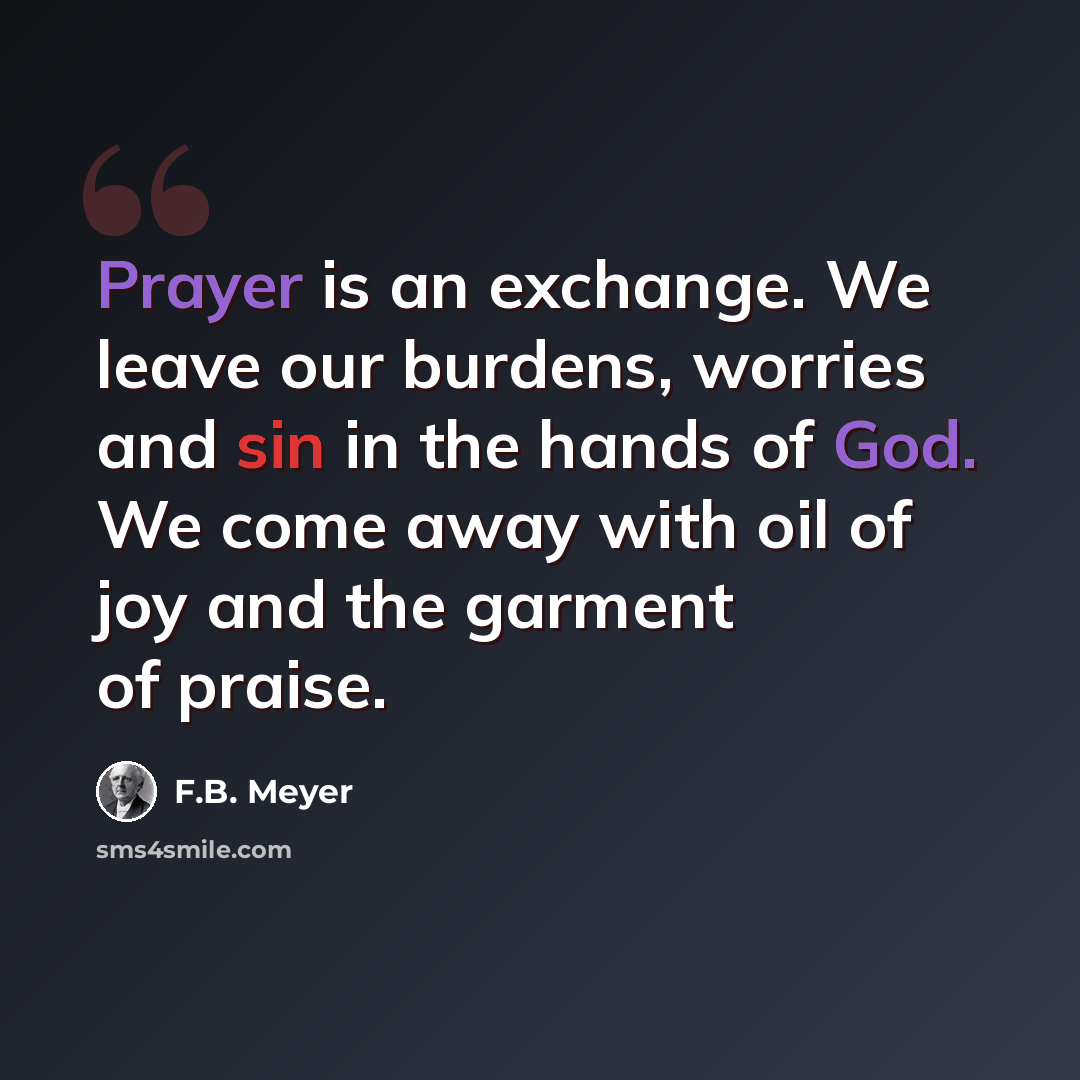 “Prayer is an exchange. We leave our burdens, worries and sin in the hands of God. We come away with oil of joy and the garment of praise.” quote by F.B. Meyer