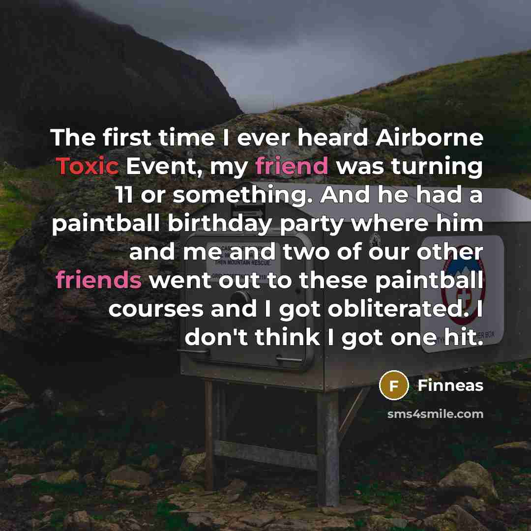 “The first time I ever heard Airborne Toxic Event, my friend was turning 11 or something. And he had a paintball birthday party where him and me and two of our other friends went out to these paintball courses and I got obliterated. I don't think I got one hit.” quote by Finneas