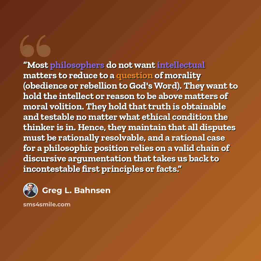 “Most philosophers do not want intellectual matters to reduce to a question of morality (obedience or rebellion to God's Word). They want to hold the intellect or reason to be above matters of moral volition. They hold that truth is obtainable and testable no matter what ethical condition the…” quote by Greg L. Bahnsen