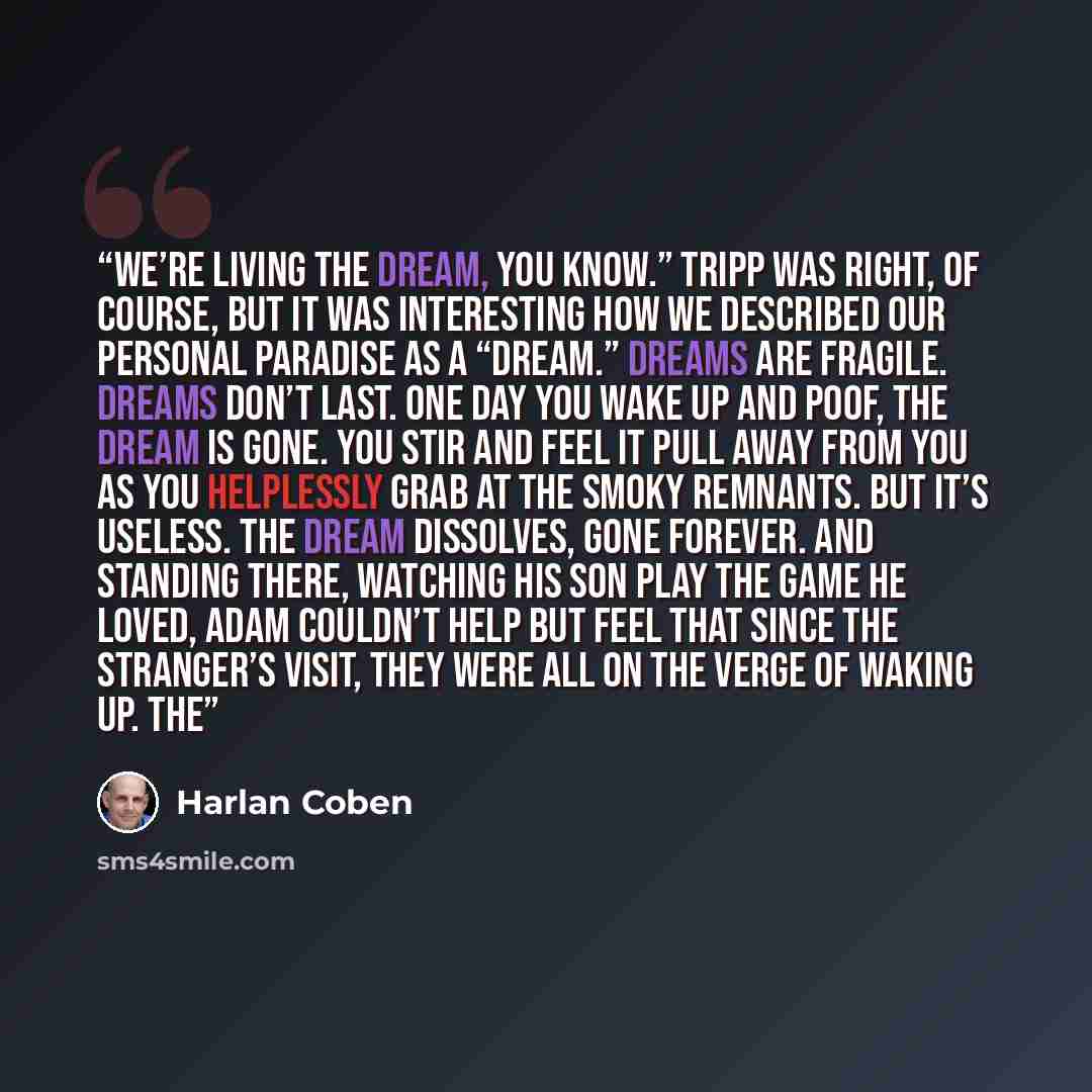“We’re living the dream, you know.” Tripp was right, of course, but it was interesting how we described our personal paradise as a “dream.” Dreams are fragile. Dreams don’t last. One day you wake up and poof, the dream is gone. You stir and feel it pull away from you as you helplessly grab at the…” quote by Harlan Coben