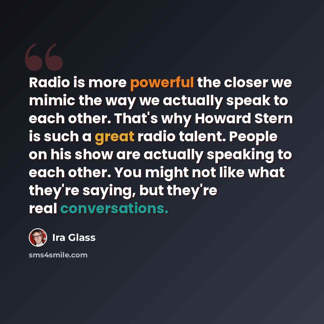 “Radio is more powerful the closer we mimic the way we actually speak to each other. That's why Howard Stern is such a great radio talent. People on his show are actually speaking to each other. You might not like what they're saying, but they're real conversations.” quote by Ira Glass