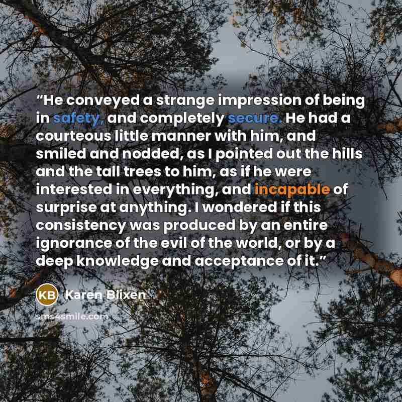 “He conveyed a strange impression of being in safety, and completely secure. He had a courteous little manner with him, and smiled and nodded, as I pointed out the hills and the tall trees to him, as if he were interested in everything, and incapable of surprise at anything. I wondered if this…” quote by Karen Blixen