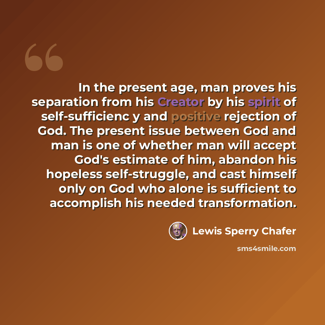 “In the present age, man proves his separation from his Creator by his spirit of self-sufficienc y and positive rejection of God. The present issue between God and man is one of whether man will accept God's estimate of him, abandon his hopeless self-struggle, and cast himself only on God who alone…” quote by Lewis Sperry Chafer