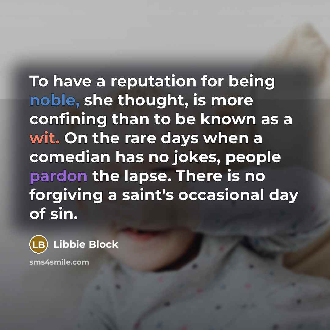 “To have a reputation for being noble, she thought, is more confining than to be known as a wit. On the rare days when a comedian has no jokes, people pardon the lapse. There is no forgiving a saint's occasional day of sin.” quote by Libbie Block