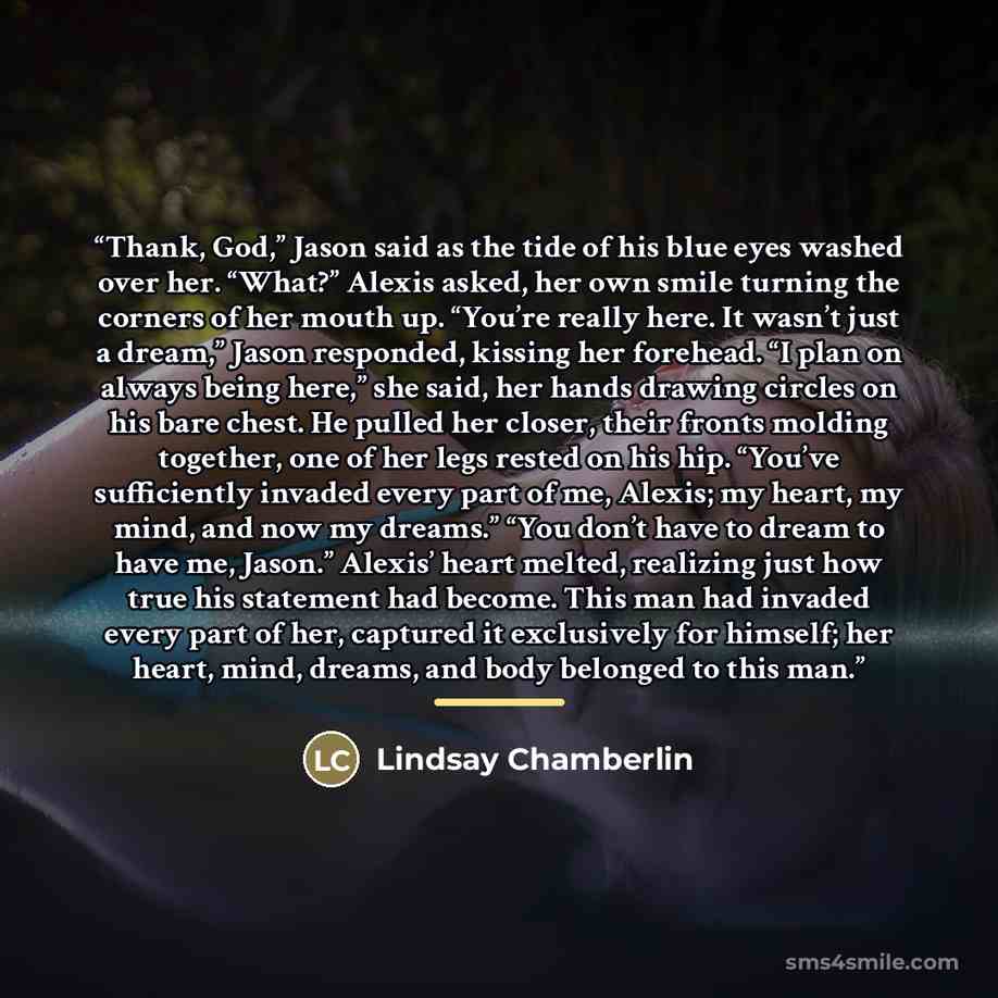 “Thank, God,” Jason said as the tide of his blue eyes washed over her. “What?” Alexis asked, her own smile turning the corners of her mouth up. “You’re really here. It wasn’t just a dream,” Jason responded, kissing her forehead. “I plan on always being here,” she said, her hands drawing circles on…” quote by Lindsay Chamberlin