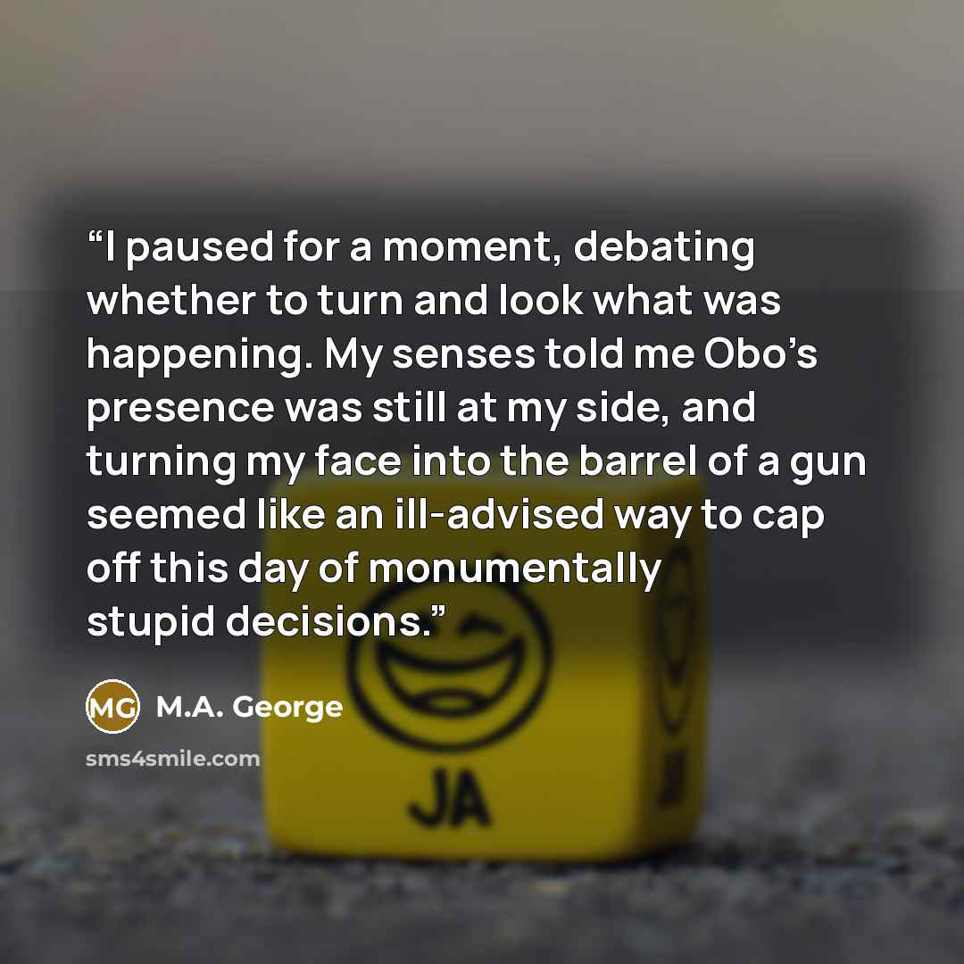 “I paused for a moment, debating whether to turn and look what was happening. My senses told me Obo’s presence was still at my side, and turning my face into the barrel of a gun seemed like an ill-advised way to cap off this day of monumentally stupid decisions.” quote by M.A. George