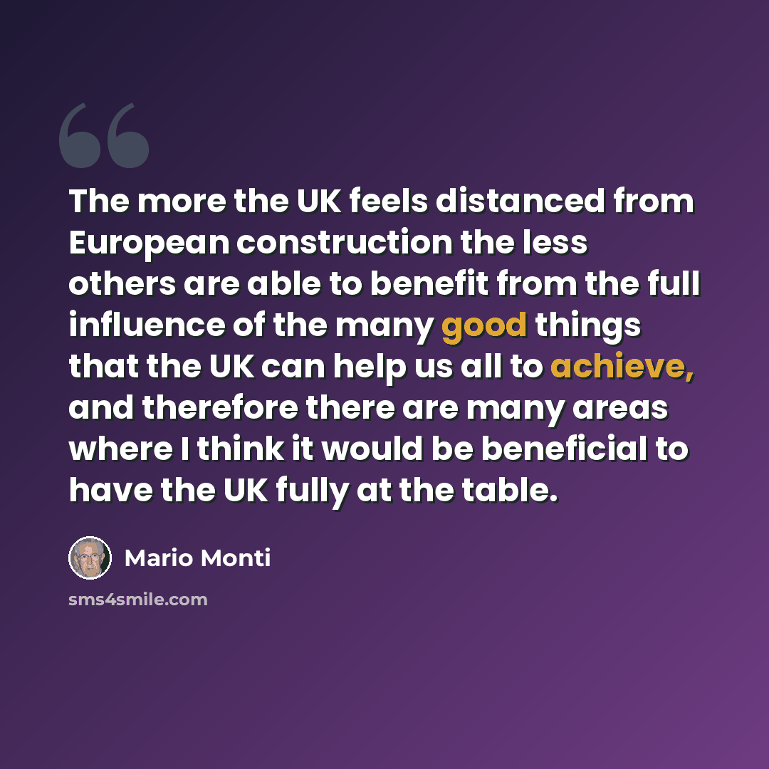 “The more the UK feels distanced from European construction the less others are able to benefit from the full influence of the many good things that the UK can help us all to achieve, and therefore there are many areas where I think it would be beneficial to have the UK fully at the table.” quote by Mario Monti