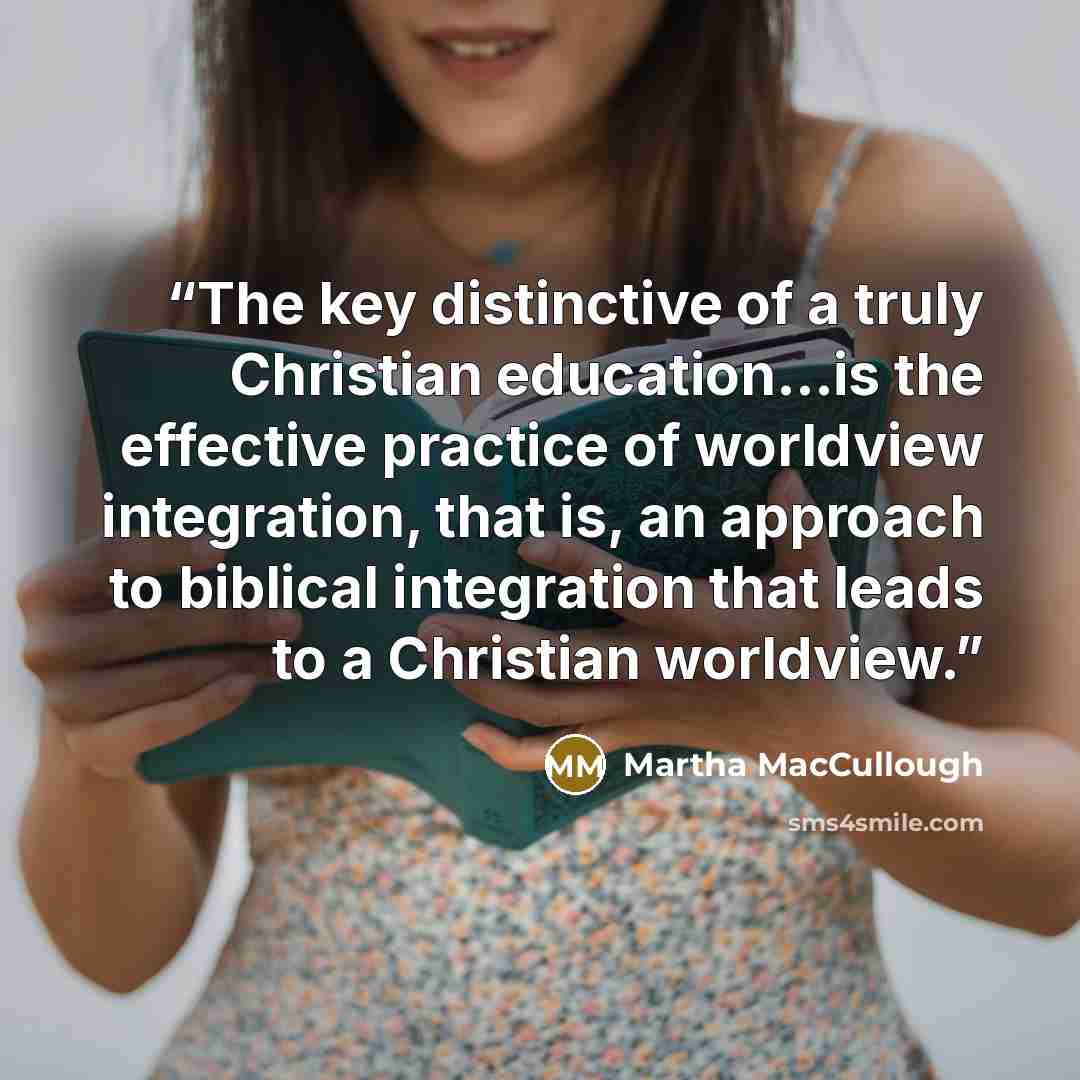 “The key distinctive of a truly Christian education...is the effective practice of worldview integration, that is, an approach to biblical integration that leads to a Christian worldview.” quote by Martha MacCullough