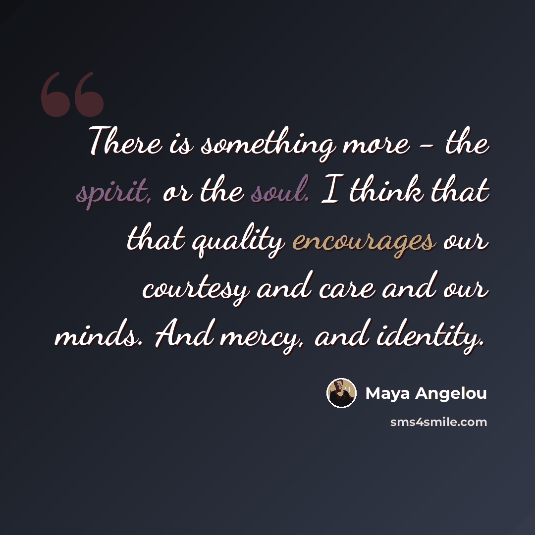 “There is something more - the spirit, or the soul. I think that that quality encourages our courtesy and care and our minds. And mercy, and identity.” quote by Maya Angelou