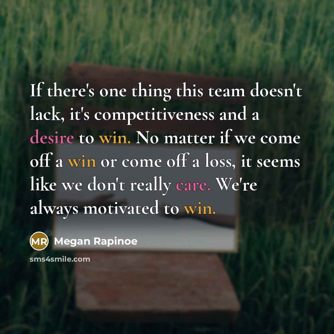 “If there's one thing this team doesn't lack, it's competitiveness and a desire to win. No matter if we come off a win or come off a loss, it seems like we don't really care. We're always motivated to win.” quote by Megan Rapinoe