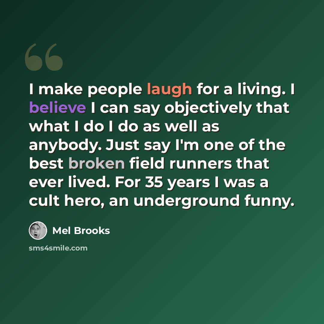 “I make people laugh for a living. I believe I can say objectively that what I do I do as well as anybody. Just say I'm one of the best broken field runners that ever lived. For 35 years I was a cult hero, an underground funny.” quote by Mel Brooks
