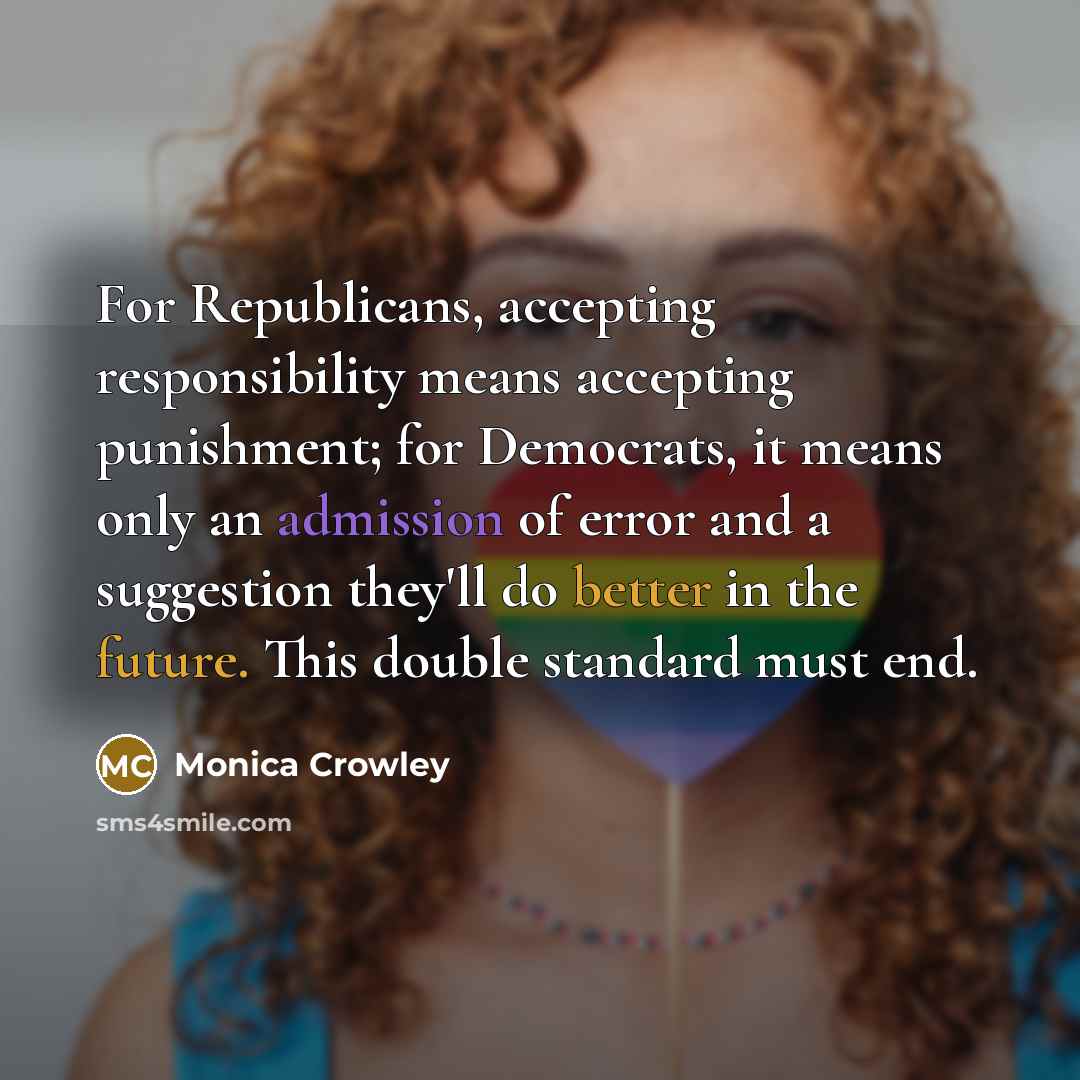 “For Republicans, accepting responsibility means accepting punishment; for Democrats, it means only an admission of error and a suggestion they'll do better in the future. This double standard must end.” quote by Monica Crowley