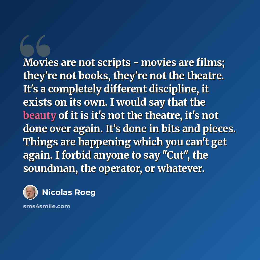 “Movies are not scripts - movies are films; they're not books, they're not the theatre. It's a completely different discipline, it exists on its own. I would say that the beauty of it is it's not the theatre, it's not done over again. It's done in bits and pieces. Things are happening which you…” quote by Nicolas Roeg