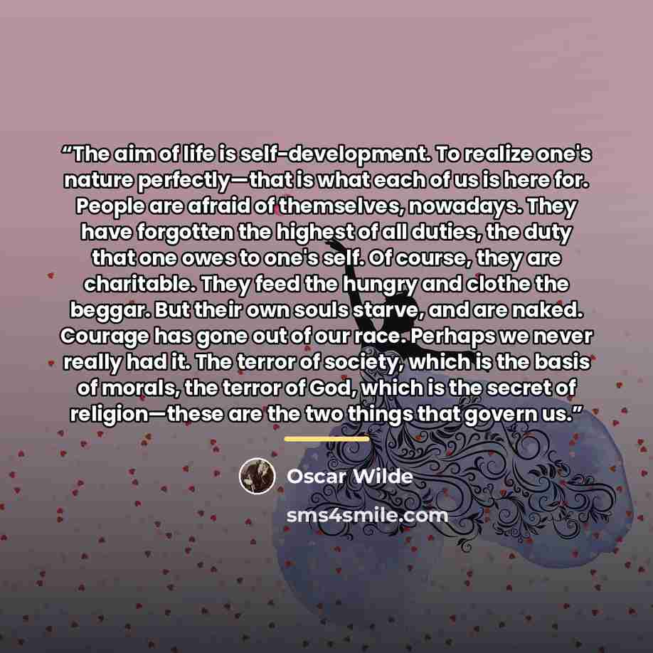 “The aim of life is self-development. To realize one's nature perfectly—that is what each of us is here for. People are afraid of themselves, nowadays. They have forgotten the highest of all duties, the duty that one owes to one's self. Of course, they are charitable. They feed the hungry and…” quote by Oscar Wilde