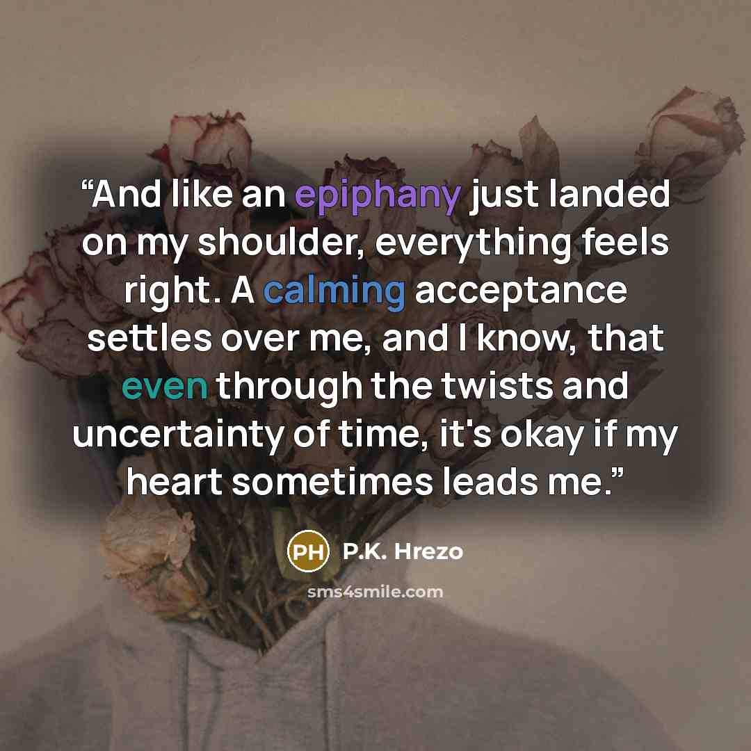 “And like an epiphany just landed on my shoulder, everything feels right. A calming acceptance settles over me, and I know, that even through the twists and uncertainty of time, it's okay if my heart sometimes leads me.” quote by P.K. Hrezo
