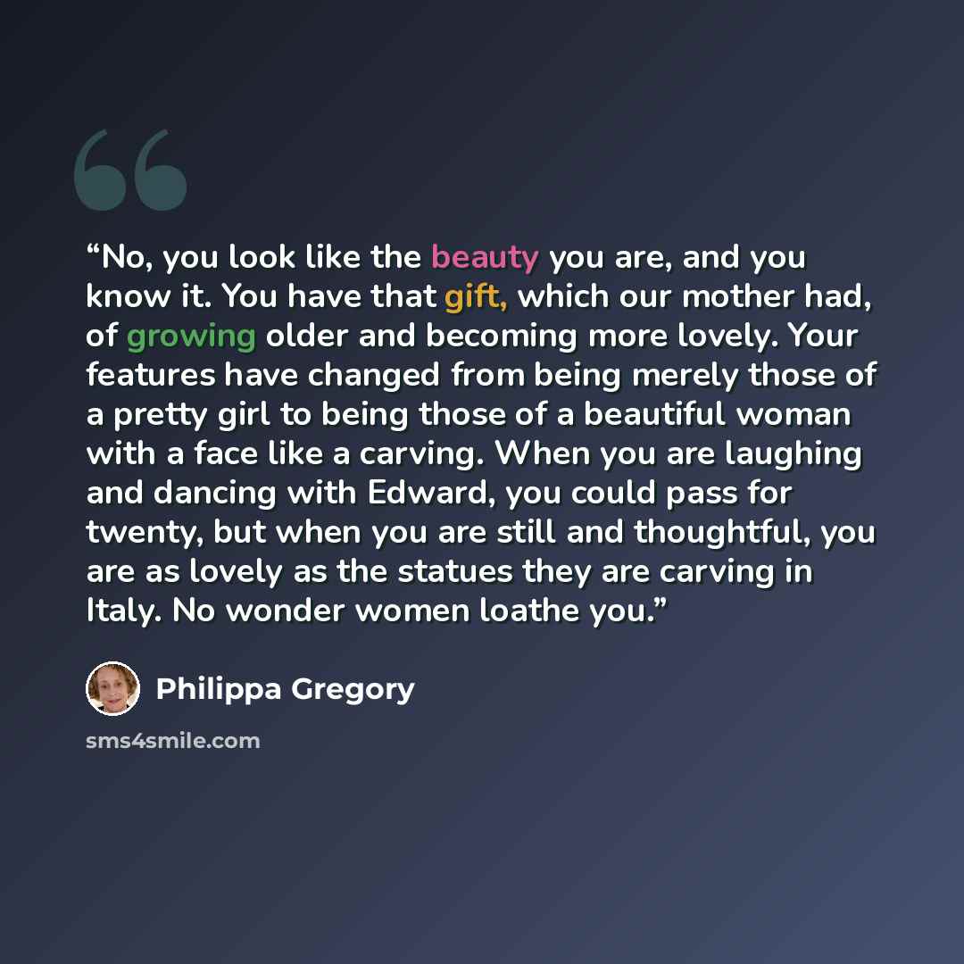 “No, you look like the beauty you are, and you know it. You have that gift, which our mother had, of growing older and becoming more lovely. Your features have changed from being merely those of a pretty girl to being those of a beautiful woman with a face like a carving. When you are laughing and…” quote by Philippa Gregory